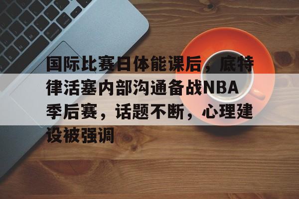 国际比赛日体能课后，底特律活塞内部沟通备战NBA季后赛，话题不断，心理建设被强调的简单介绍-体育赛程查询