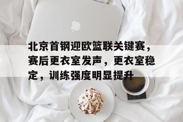 北京首钢迎欧篮联关键赛，赛后更衣室发声，更衣室稳定，训练强度明显提升的简单介绍-雷速体育