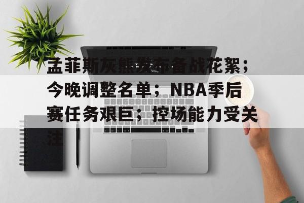 孟菲斯灰熊发布备战花絮；今晚调整名单；NBA季后赛任务艰巨；控场能力受关注的简单介绍