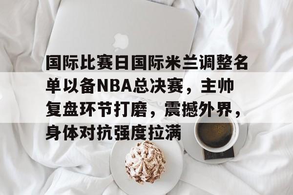 关于国际比赛日国际米兰调整名单以备NBA总决赛，主帅复盘环节打磨，震撼外界，身体对抗强度拉满的信息-快速比分更新